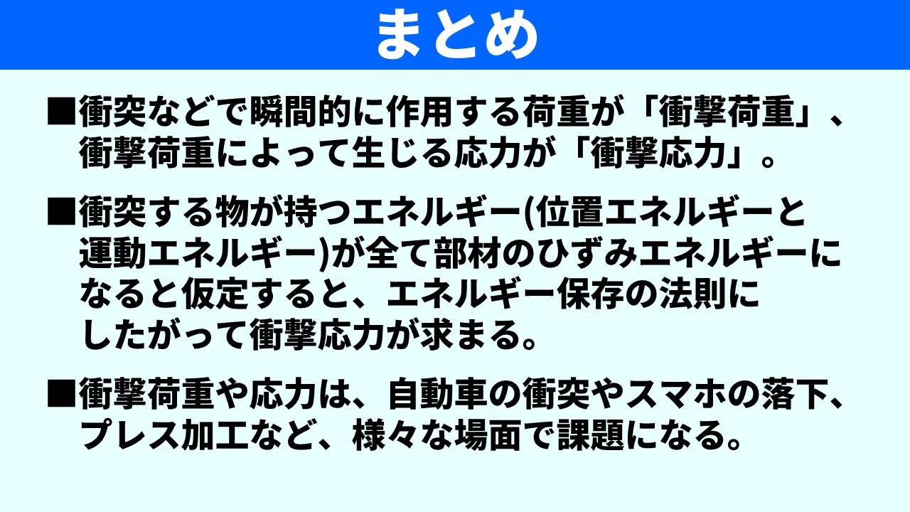 「まとめ」スライド。①衝突などで瞬間的に作用する荷重が「衝撃荷重」、衝撃荷重によって生じる応力が「衝撃応力」。②衝突する物が持つエネルギー（位置エネルギーと運動エネルギー）が全て部材のひずみエネルギーになると仮定するとエネルギー保存の法則にしたがって衝撃応力が求まる。③衝撃荷重や応力は自動車の衝突やスマホの落下・プレス加工など様々な場面で課題になる。