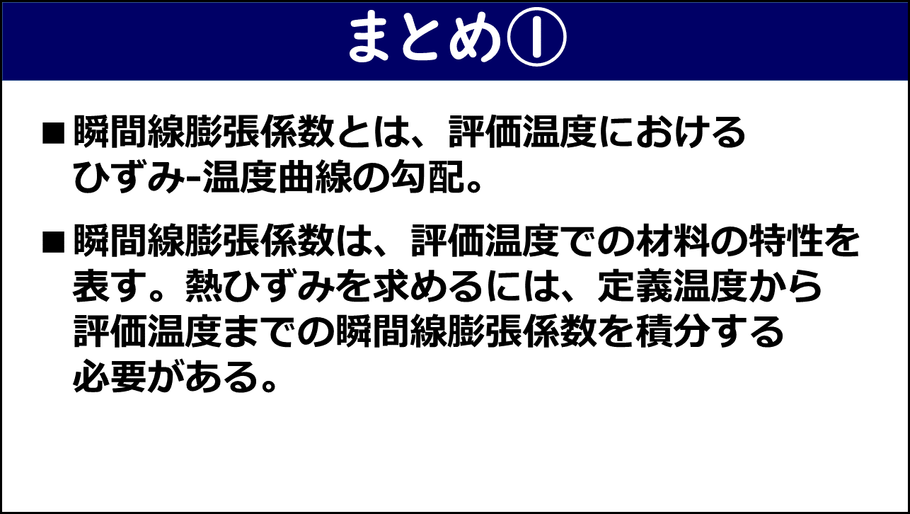 「まとめ①」と題したスライド。①瞬間線膨張係数とは評価温度におけるひずみ-温度曲線の勾配であること、②瞬間線膨張係数は評価温度での材料の特性を表し熱ひずみを求めるには定義温度から評価温度までの瞬間線膨張係数を積分する必要があることの2点が赤枠なしで記載されている。