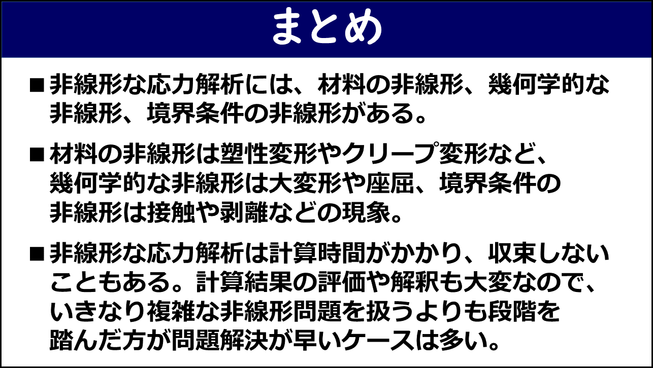 「まとめ」と題したスライド。①非線形な応力解析には材料の非線形・幾何学的な非線形・境界条件の非線形がある、②材料の非線形は塑性変形やクリープ変形など・幾何学的な非線形は大変形や座屈・境界条件の非線形は接触や剥離などの現象、③非線形な応力解析は計算時間がかかり収束しないこともあり計算結果の評価や解釈も大変なのでいきなり複雑な非線形問題を扱うよりも段階を踏んだ方が問題解決が早いケースは多い、の3点が赤枠なしで記載されている。