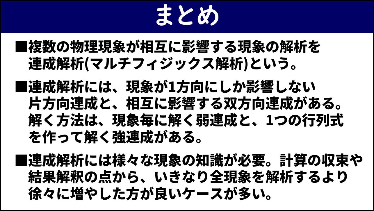 「まとめ」と題したスライド。①複数の物理現象が相互に影響する現象の解析を連成解析（マルチフィジックス解析）という、②連成解析には現象が1方向にしか影響しない片方向連成と相互に影響する双方向連成があり解く方法は現象毎に解く弱連成と1つの行列式を作って解く強連成がある、③連成解析には様々な現象の知識が必要で計算の収束や結果解釈の点からいきなり全現象を解析するより徐々に増やした方が良いケースが多い、の3点が赤枠なしで記載されている。