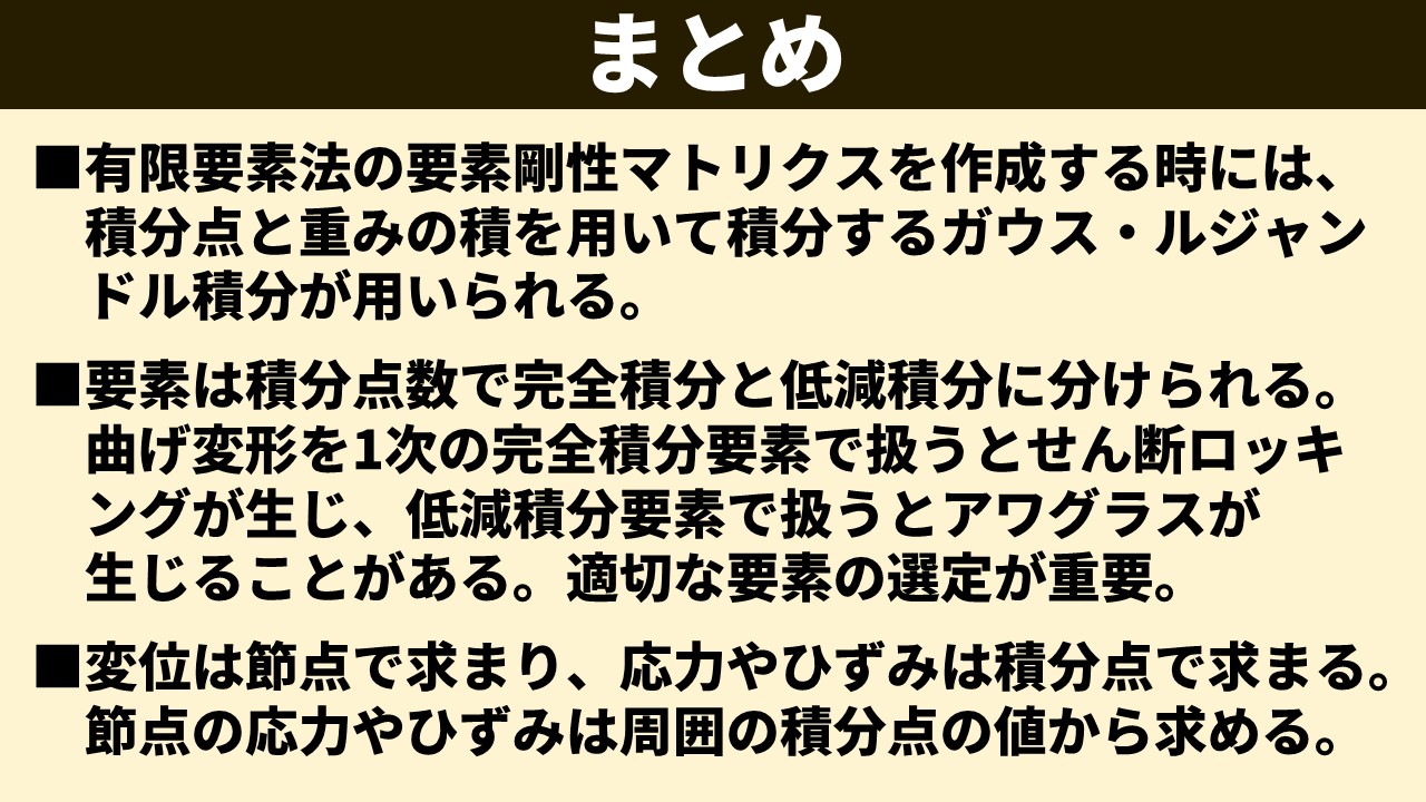 「まとめ」スライド。①有限要素法の要素剛性マトリクスを作成する時には、積分点と重みの積を用いて積分するガウス・ルジャンドル積分が用いられる。②要素は積分点数で完全積分と低減積分に分けられる。曲げ変形を1次の完全積分要素で扱うとせん断ロッキングが生じ、低減積分要素で扱うとアワグラスが生じることがある。適切な要素の選定が重要。③変位は節点で求まり、応力やひずみは積分点で求まる。節点の応力やひずみは周囲の積分点の値から求める。